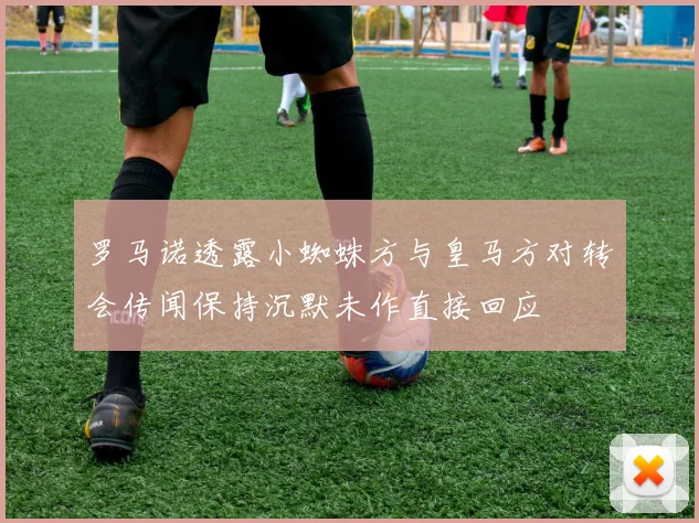 罗马诺透露小蜘蛛方与皇马方对转会传闻保持沉默未作直接回应