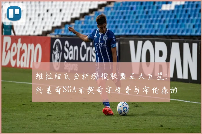 维拉纽瓦分析现役联盟五大巨星：约基奇SGA东契奇字母哥与布伦森的表现与影响
