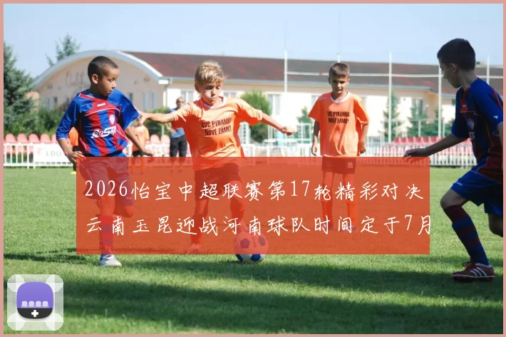 2026怡宝中超联赛第17轮精彩对决云南玉昆迎战河南球队时间定于7月3日晚上20点