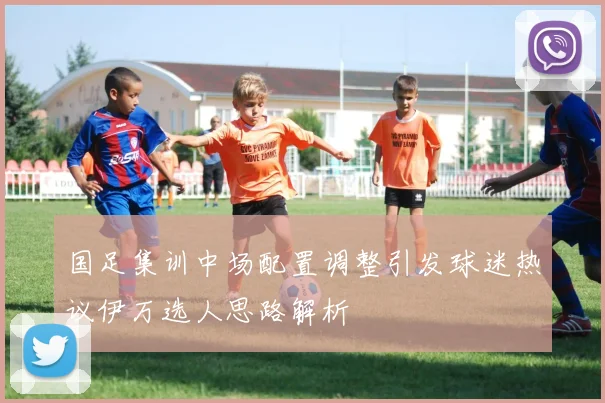 国足集训中场配置调整引发球迷热议伊万选人思路解析