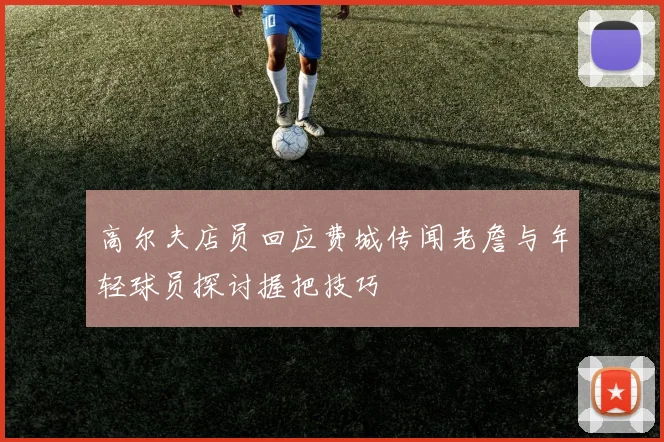 高尔夫店员回应费城传闻老詹与年轻球员探讨握把技巧