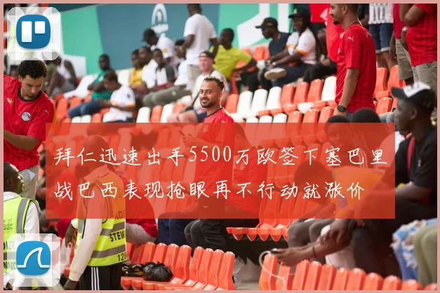 拜仁迅速出手5500万欧签下塞巴里战巴西表现抢眼再不行动就涨价