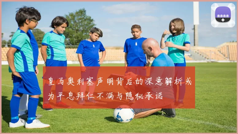 皇马奥利塞声明背后的深意解析或为平息拜仁不满与隐秘承诺