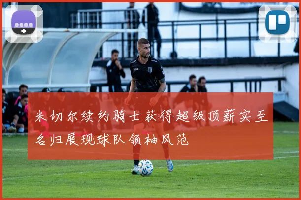 米切尔续约骑士获得超级顶薪实至名归展现球队领袖风范