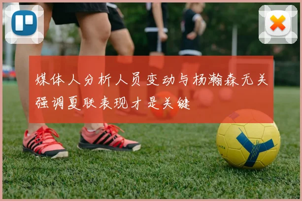 媒体人分析人员变动与杨瀚森无关强调夏联表现才是关键