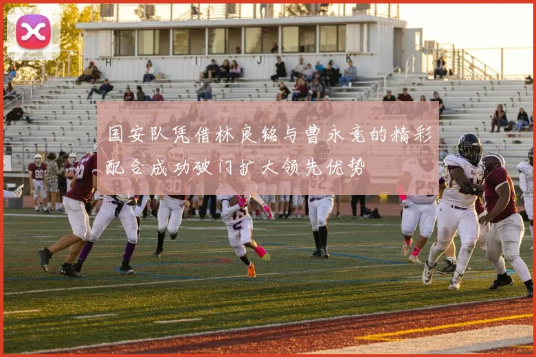 国安队凭借林良铭与曹永竞的精彩配合成功破门扩大领先优势