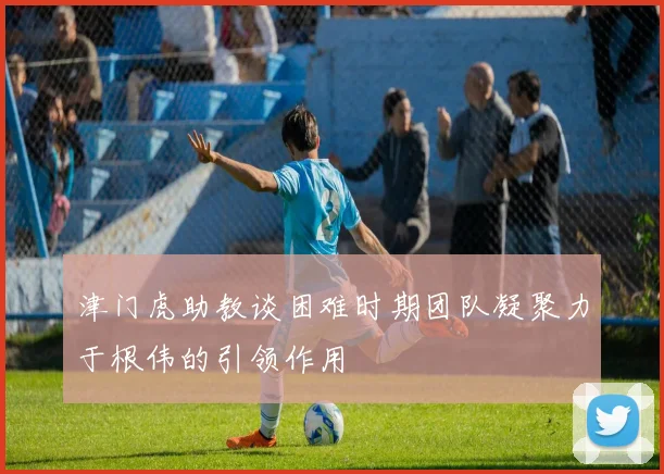 津门虎助教谈困难时期团队凝聚力于根伟的引领作用