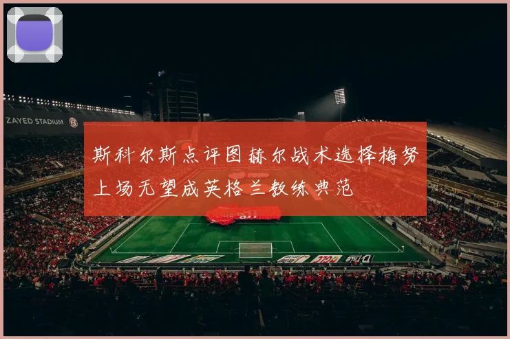 斯科尔斯点评图赫尔战术选择梅努上场无望成英格兰教练典范