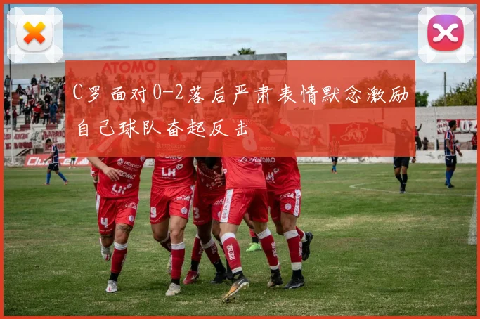 C罗面对0-2落后严肃表情默念激励自己球队奋起反击