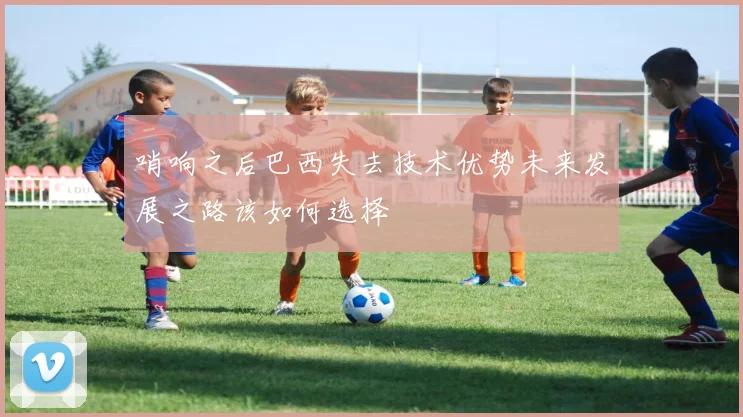 哨响之后巴西失去技术优势未来发展之路该如何选择