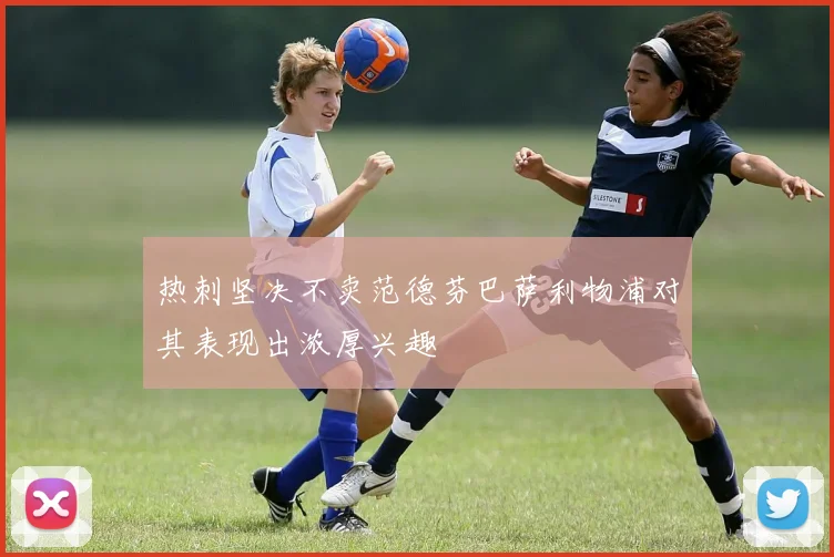 热刺坚决不卖范德芬巴萨利物浦对其表现出浓厚兴趣
