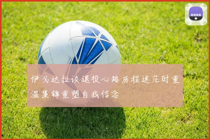 伊戈达拉谈退役心路历程迷茫时重温集锦重塑自我信念