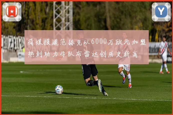 荷媒报道范赫克以6000万欧元加盟热刺助力母队布雷达创历史新高